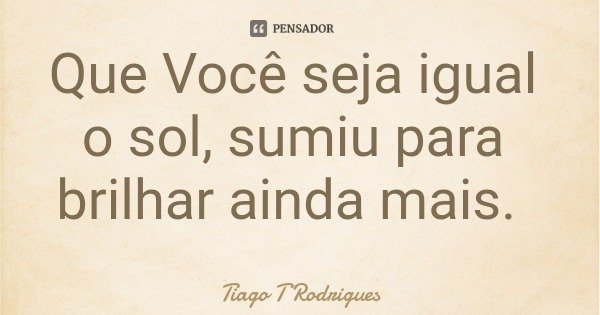 Que Você seja igual o sol, sumiu para brilhar ainda mais.... Frase de Tiago T Rodrigues.