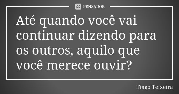 Até quando você vai continuar dizendo para os outros, aquilo que você merece ouvir?... Frase de Tiago Teixeira.