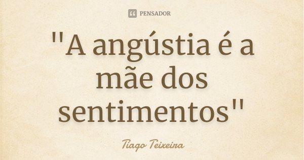 "A angústia é a mãe dos sentimentos"... Frase de Tiago Teixeira.