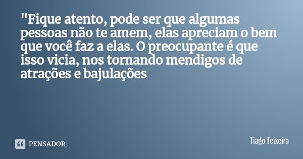 "Fique atento, pode ser que algumas pessoas não te amem, elas apreciam o bem que você faz a elas. O preocupante é que isso vicia, nos tornando mendigos de ... Frase de Tiago Teixeira.