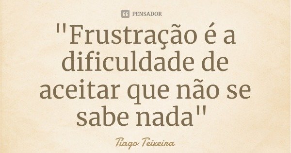 "Frustração é a dificuldade de aceitar que não se sabe nada"... Frase de Tiago Teixeira.