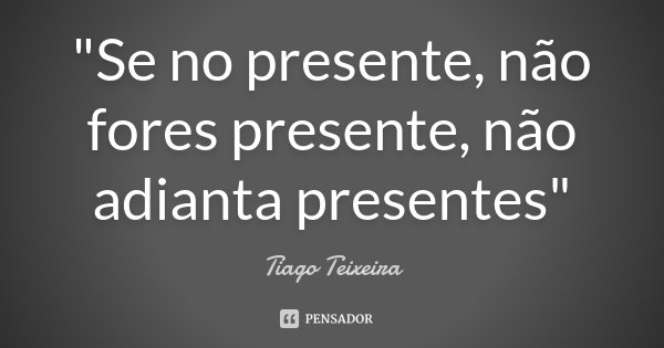 "Se no presente, não fores presente, não adianta presentes"... Frase de Tiago Teixeira.