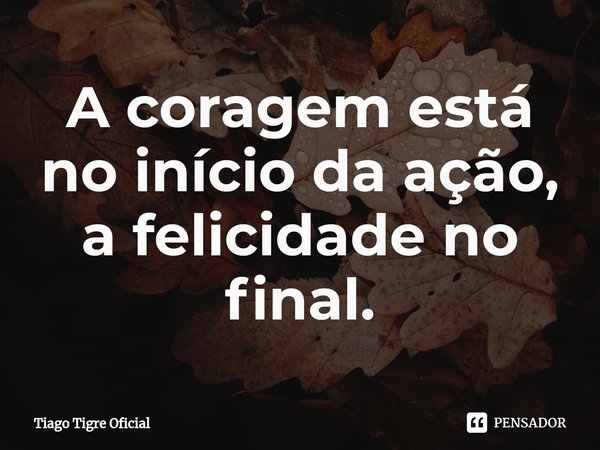 ⁠A coragem está no início da ação, a felicidade no final.... Frase de Tiago Tigre Oficial.