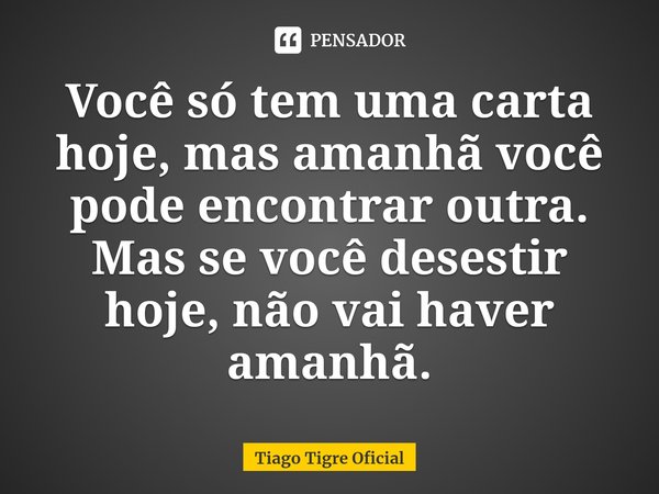 Você só tem uma carta hoje, mas amanhã você pode encontrar outra. Mas se você desestir hoje, não vai haver amanhã.... Frase de Tiago Tigre Oficial.