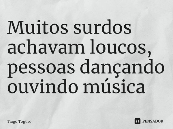 ⁠Muitos surdos achavam loucos, pessoas dançando ouvindo música... Frase de Tiago Toguro.