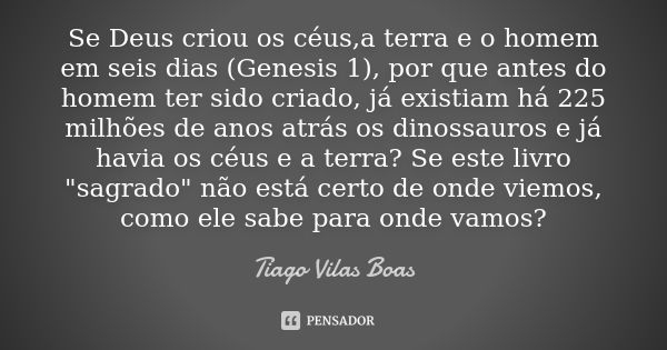 Se Deus criou os céus,a terra e o homem em seis dias (Genesis 1), por que antes do homem ter sido criado, já existiam há 225 milhões de anos atrás os dinossauro... Frase de Tiago Vilas Boas.