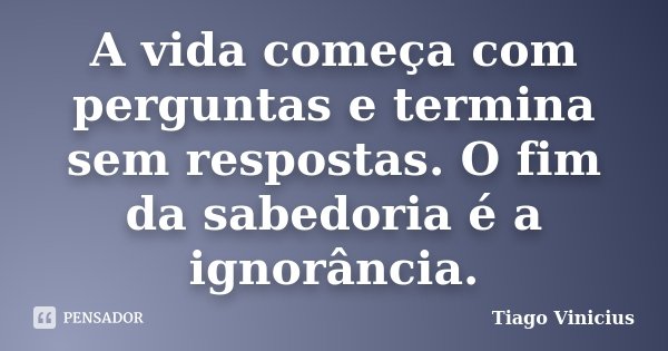 A vida começa com perguntas e termina sem respostas. O fim da sabedoria é a ignorância.... Frase de Tiago Vinicius.