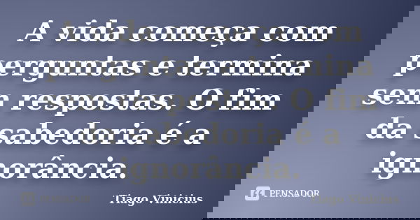 A vida começa com perguntas e termina sem respostas. O fim da sabedoria é a ignorância.... Frase de Tiago Vinicius.