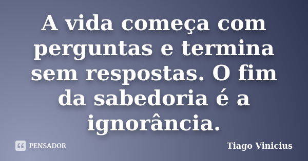 A vida começa com perguntas e termina sem respostas. O fim da sabedoria é a ignorância.... Frase de Tiago Vinicius.