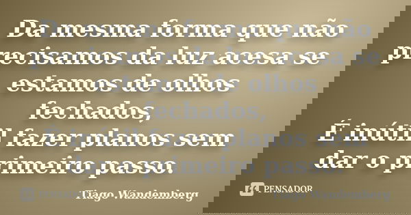 Da mesma forma que não precisamos da luz acesa se estamos de olhos fechados, É inútil fazer planos sem dar o primeiro passo.... Frase de Tiago Wandemberg.
