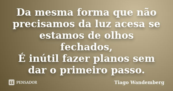 Da mesma forma que não precisamos da luz acesa se estamos de olhos fechados, É inútil fazer planos sem dar o primeiro passo.... Frase de Tiago Wandemberg.