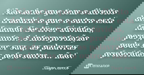 Não ache que tem o direito de traduzir o que o outro está falando. Se tiver dúvidas, pergunte. A interpretação pode ser sua, as palavras proferidas pelo outro..... Frase de Tiago Zurck.