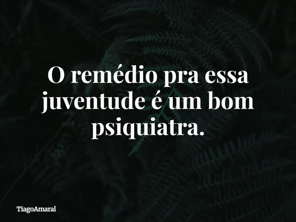 O remédio pra essa juventude é um bom psiquiatra.... Frase de TiagoAmaral.