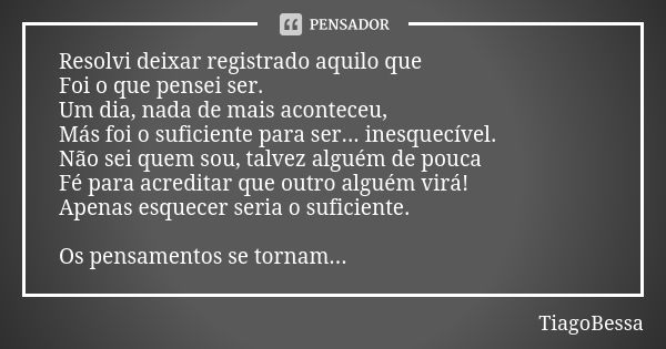 Resolvi deixar registrado aquilo que Foi o que pensei ser. Um dia, nada de mais aconteceu, Más foi o suficiente para ser... inesquecível. Não sei quem sou, talv... Frase de TiagoBessa.