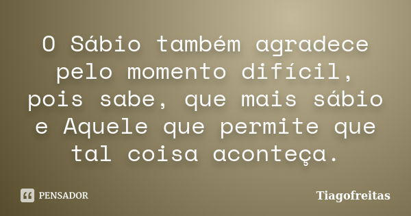 O Sábio também agradece pelo momento difícil, pois sabe, que mais sábio e Aquele que permite que tal coisa aconteça.... Frase de Tiagofreitas.