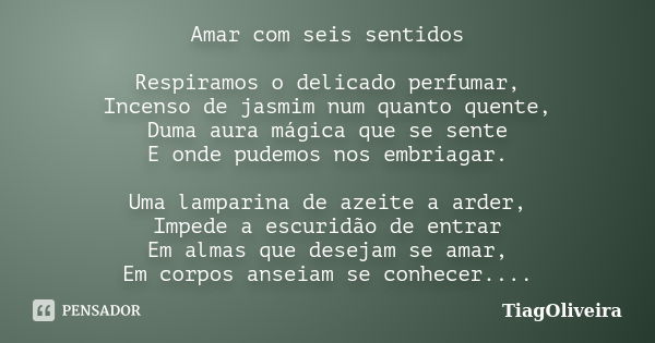 Amar com seis sentidos Respiramos o delicado perfumar, Incenso de jasmim num quanto quente, Duma aura mágica que se sente E onde pudemos nos embriagar. Uma lamp... Frase de TiagOliveira.