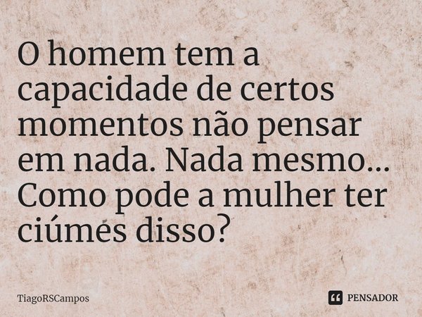 ⁠O homem tem a capacidade de certos momentos não pensar em nada. Nada mesmo... Como pode a mulher ter ciúmes disso?... Frase de TiagoRSCampos.