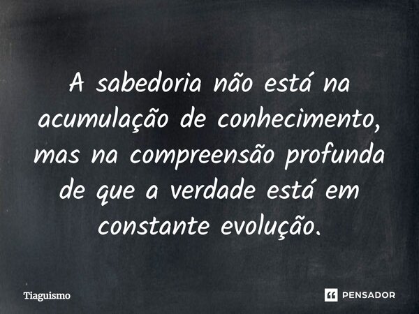 ⁠A sabedoria não está na acumulação de conhecimento, mas na compreensão profunda de que a verdade está em constante evolução.... Frase de Tiaguismo.