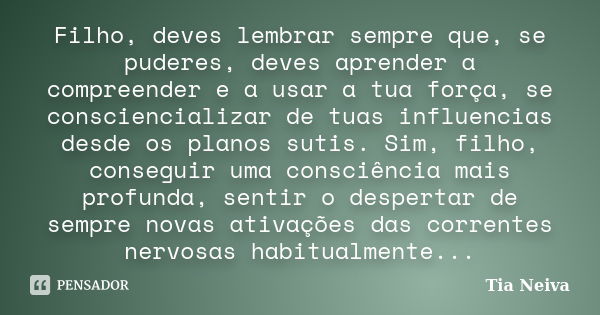 Filho, deves lembrar sempre que, se puderes, deves aprender a compreender e a usar a tua força, se consciencializar de tuas influencias desde os planos sutis. S... Frase de Tia Neiva.