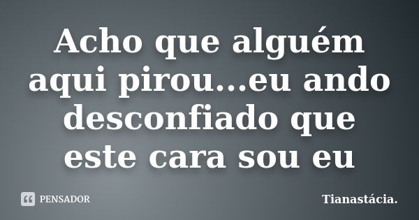 Acho que alguém aqui pirou...eu ando desconfiado que este cara sou eu... Frase de Tianastácia..