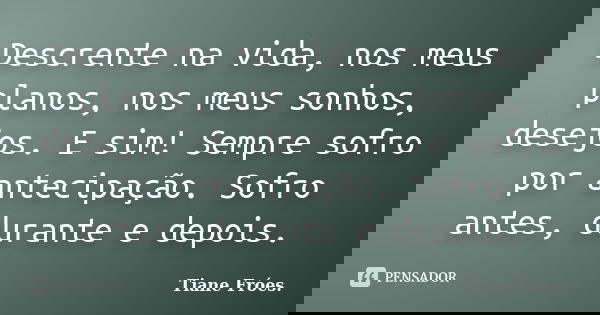 Descrente na vida, nos meus planos, nos meus sonhos, desejos. E sim! Sempre sofro por antecipação. Sofro antes, durante e depois.... Frase de Tiane Fróes..