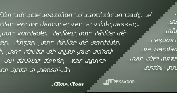 Pior do que escolher o caminho errado, é sentar em um banco e ver a vida passar, não por vontade, talvez por falta de respostas, força, por falta de sentido, na... Frase de Tiane Fróes..