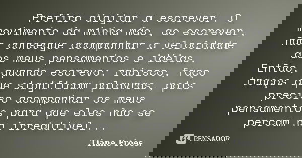 Prefiro digitar a escrever. O movimento da minha mão, ao escrever, não consegue acompanhar a velocidade dos meus pensamentos e idéias. Então, quando escrevo: ra... Frase de Tiane Fróes..
