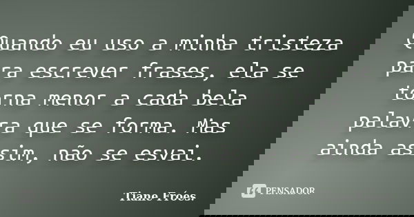 Quando eu uso a minha tristeza para escrever frases, ela se torna menor a cada bela palavra que se forma. Mas ainda assim, não se esvai.... Frase de Tiane Fróes..