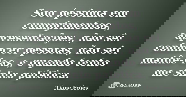 Sou péssima em cumprimentos, apresentações, não sei conhecer pessoas, não sei mantê-las, e quando tento me sinto patética.... Frase de Tiane Fróes.