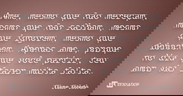 Ame, mesmo que não mereçam, mesmo que não saibam, mesmo que ignorem, mesmo que debochem. Apenas ame, porque no dia que você partir, teu amor vai fazer muita fal... Frase de Tiane Toledo.
