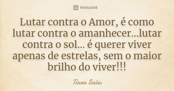 Lutar contra o Amor, é como lutar contra o amanhecer...lutar contra o sol... é querer viver apenas de estrelas, sem o maior brilho do viver!!!... Frase de Tiara Sales.