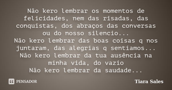 Não kero lembrar os momentos de felicidades, nem das risadas, das conquistas, dos abraços das conversas ou do nosso silencio... Não kero lembrar das boas coisas... Frase de Tiara Sales.