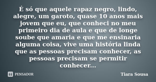 É só que aquele rapaz negro, lindo, alegre, um garoto, quase 10 anos mais jovem que eu, que conheci no meu primeiro dia de aula e que de longe soube que amaria ... Frase de Tiara Sousa.