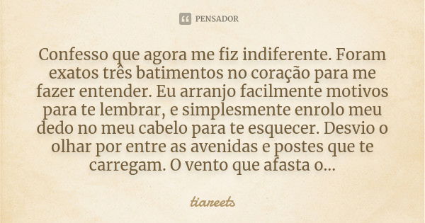 Confesso que agora me fiz indiferente. Foram exatos três batimentos no coração para me fazer entender. Eu arranjo facilmente motivos para te lembrar, e simplesm... Frase de tiareets.