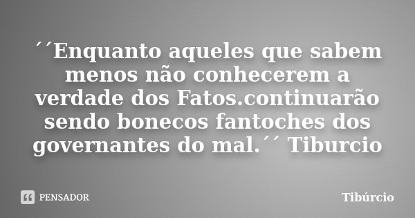 ´´Enquanto aqueles que sabem menos não conhecerem a verdade dos Fatos.continuarão sendo bonecos fantoches dos governantes do mal.´´ Tiburcio... Frase de Tiburcio.