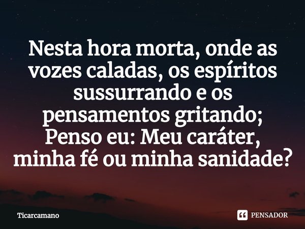 ⁠⁠Nesta hora morta, onde as vozes caladas, os espíritos sussurrando e os pensamentos gritando; Penso eu: Meu caráter, minha fé ou minha sanidade?... Frase de Ticarcamano.