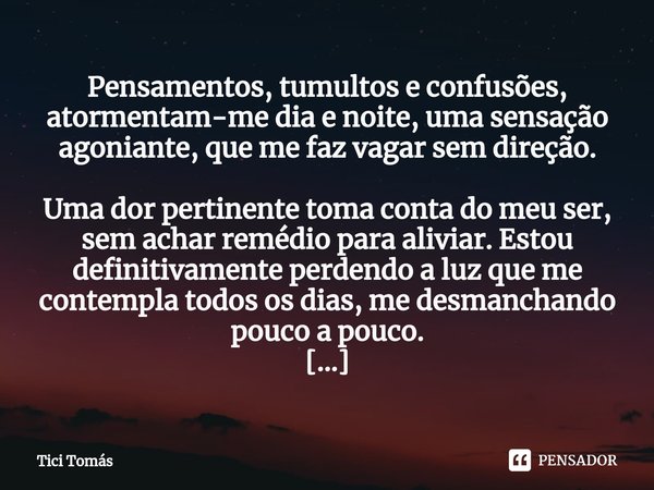 Pensamentos, tumultos e confusões, atormentam-me dia e noite, ⁠uma sensação agoniante, que me faz vagar sem direção. Uma dor pertinente toma conta do meu ser, s... Frase de Tici Tomás.