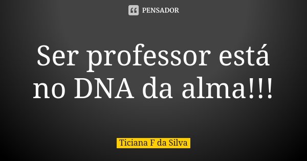 Ser professor está no DNA da alma!!!... Frase de Ticiana F da Silva.