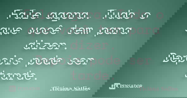 Fale agora. Tudo o que você tem para dizer. Depois pode ser tarde.... Frase de Ticiana Salles.