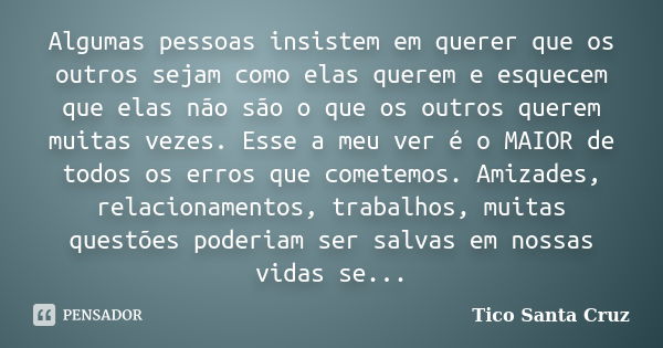 Algumas pessoas insistem em querer que os outros sejam como elas querem e esquecem que elas não são o que os outros querem muitas vezes. Esse a meu ver é o MAIO... Frase de Tico Santa Cruz.