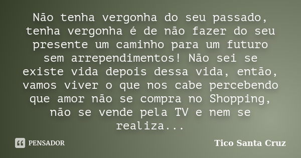 Não tenha vergonha do seu passado, tenha vergonha é de não fazer do seu presente um caminho para um futuro sem arrependimentos! Não sei se existe vida depois de... Frase de Tico Santa Cruz.