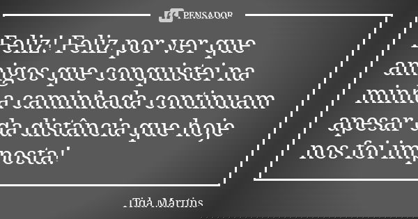 Feliz! Feliz por ver que amigos que conquistei na minha caminhada continuam apesar da distância que hoje nos foi imposta!... Frase de Tida Martins.