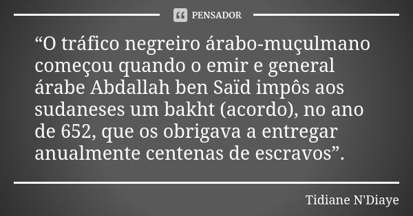 “O tráfico negreiro árabo‑muçulmano começou quando o emir e general árabe Abdallah ben Saïd impôs aos sudaneses um bakht (acordo), no ano de 652, que os obrigav... Frase de Tidiane N'Diaye.