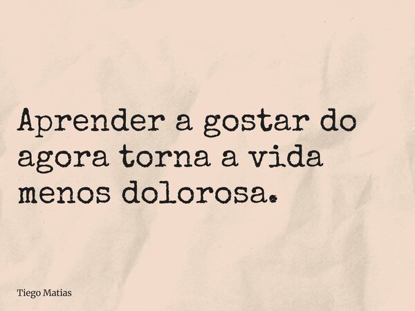 Aprender a gostar do agora torna a vida menos dolorosa.... Frase de Tiego Matias.