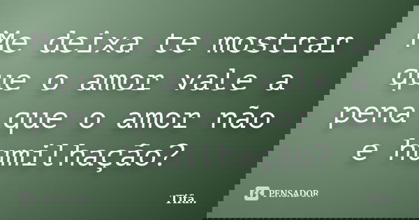 Me deixa te mostrar que o amor vale a pena, que o amor não é humilhação?... Frase de Tifa.