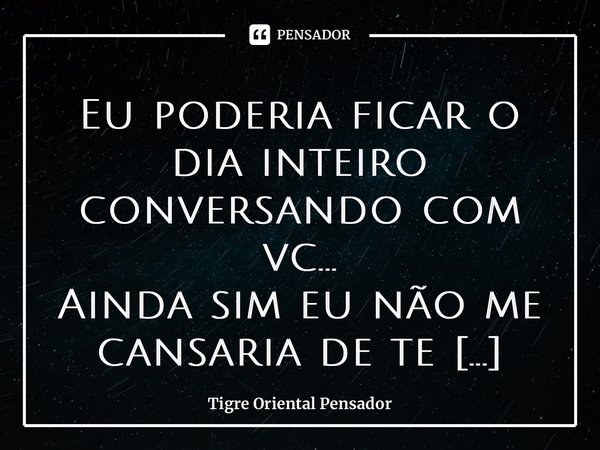 ⁠ Eu poderia ficar o dia inteiro conversando com vc... Ainda sim eu não me cansaria de te ver... Tenho diálogos internos com vc na minha mente... Como se fosse ... Frase de Tigre Oriental Pensador.