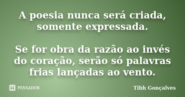 A poesia nunca será criada, somente expressada. Se for obra da razão ao invés do coração, serão só palavras frias lançadas ao vento.... Frase de Tihh Gonçalves.