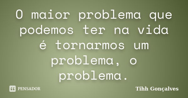 O maior problema que podemos ter na vida é tornarmos um problema, o problema.... Frase de Tihh Gonçalves.