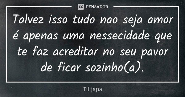 Talvez isso tudo nao seja amor é apenas uma nessecidade que te faz acreditar no seu pavor de ficar sozinho(a).... Frase de Til japa.