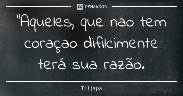 "Aqueles, que nao tem coraçao difilcimente terá sua razão.... Frase de Till japa.